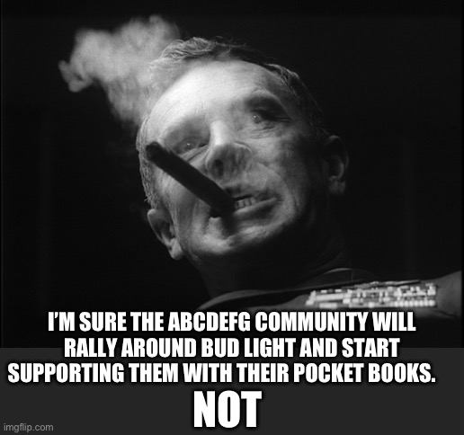 General Ripper (Dr. Strangelove) | NOT I’M SURE THE ABCDEFG COMMUNITY WILL RALLY AROUND BUD LIGHT AND START SUPPORTING THEM WITH THEIR POCKET BOOKS. | image tagged in general ripper dr strangelove | made w/ Imgflip meme maker