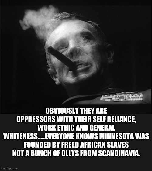 General Ripper (Dr. Strangelove) | OBVIOUSLY THEY ARE OPPRESSORS WITH THEIR SELF RELIANCE, WORK ETHIC AND GENERAL WHITENESS…..EVERYONE KNOWS MINNESOTA WAS FOUNDED BY FREED AFR | image tagged in general ripper dr strangelove | made w/ Imgflip meme maker