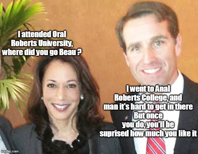 I attended Oral Roberts University, where did you go Beau ? I went to Anal Roberts College, and man it's hard to get in there
But once you do, you'll be suprised how much you like it | made w/ Imgflip meme maker