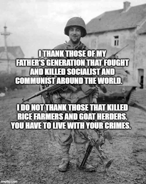 WW2 soldier with 4 guns | I THANK THOSE OF MY FATHER'S GENERATION THAT FOUGHT AND KILLED SOCIALIST AND COMMUNIST AROUND THE WORLD.                          
                                      I DO NOT THANK THOSE THAT KILLED RICE FARMERS AND GOAT HERDERS. YOU HAVE TO LIVE WITH YOUR CRIMES. | image tagged in ww2 soldier with 4 guns | made w/ Imgflip meme maker