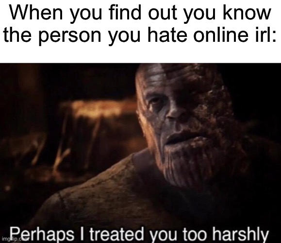 Comment if this has happened to you | When you find out you know the person you hate online irl: | image tagged in perhaps i treated you too harshly,memes,funny,this tag is not important | made w/ Imgflip meme maker