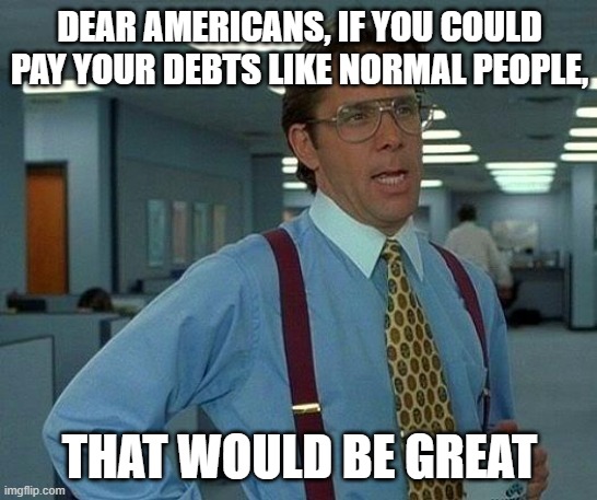 thx from the rest of the world | DEAR AMERICANS, IF YOU COULD PAY YOUR DEBTS LIKE NORMAL PEOPLE, THAT WOULD BE GREAT | image tagged in that would be great,american politics,debt,national debt,stupid,bankruptcy | made w/ Imgflip meme maker