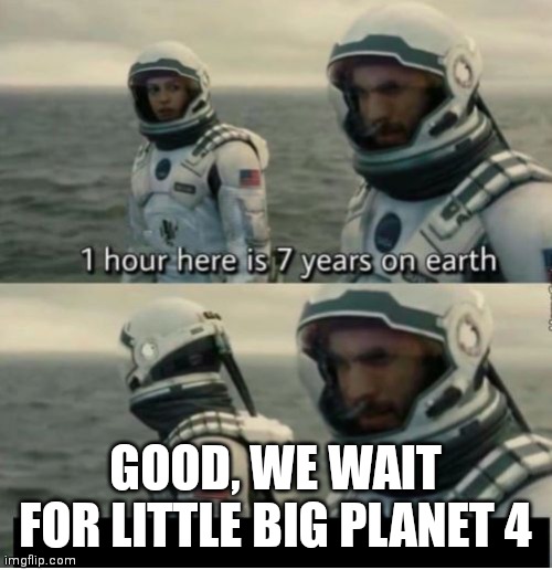 1 Hour Here Is 7 Years on Earth | GOOD, WE WAIT FOR LITTLE BIG PLANET 4 | image tagged in 1 hour here is 7 years on earth | made w/ Imgflip meme maker