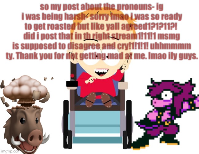 I MEANT THE NOT TH | so my post about the pronouns- ig i was being harsh- sorry lmao i was so ready to get roasted but like yall agreed1?1?11?!  did i post that in th right stream1!11!1 msmg is supposed to disagree and cry!1!1!1! uhhmmmm ty. Thank you for not getting mad at me. lmao ily guys. | made w/ Imgflip meme maker