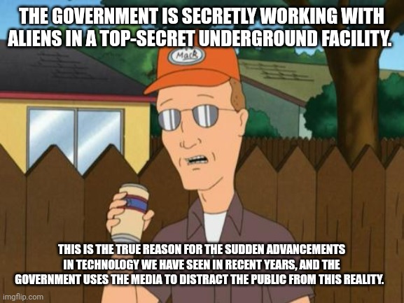 Dale King of the Hill  | THE GOVERNMENT IS SECRETLY WORKING WITH ALIENS IN A TOP-SECRET UNDERGROUND FACILITY. THIS IS THE TRUE REASON FOR THE SUDDEN ADVANCEMENTS IN TECHNOLOGY WE HAVE SEEN IN RECENT YEARS, AND THE GOVERNMENT USES THE MEDIA TO DISTRACT THE PUBLIC FROM THIS REALITY. | image tagged in dale king of the hill | made w/ Imgflip meme maker