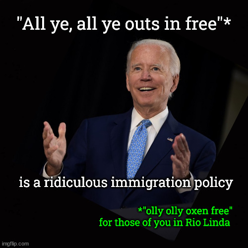 "All ye, all ye outs in free" is a ridiculous immigration policy | "All ye, all ye outs in free"*; is a ridiculous immigration policy; *"olly olly oxen free"
for those of you in Rio Linda | image tagged in olly olly oxen free,all ye all ye outs in free,illegal immigration,southern border | made w/ Imgflip meme maker