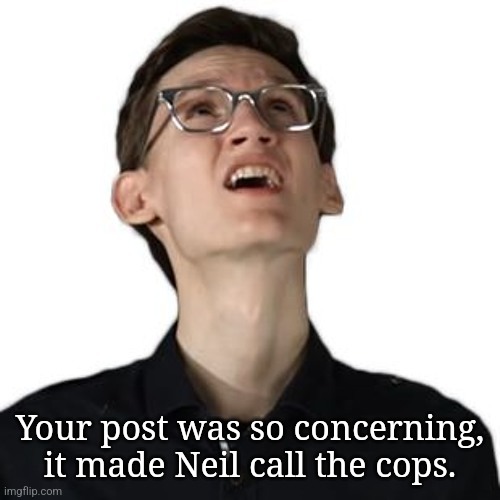 @post above | Your post was so concerning, it made Neil call the cops. | image tagged in neil questions his sanity | made w/ Imgflip meme maker