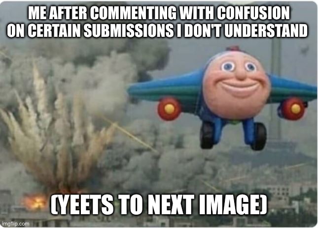 OK real last one today | ME AFTER COMMENTING WITH CONFUSION ON CERTAIN SUBMISSIONS I DON'T UNDERSTAND; (YEETS TO NEXT IMAGE) | image tagged in plane flying from explosions,comments,confused | made w/ Imgflip meme maker