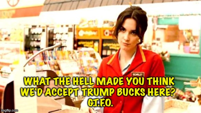Trumpers spent mucho $$$ buying worthless Trump Bucks | WHAT THE HELL MADE YOU THINK 
WE'D ACCEPT TRUMP BUCKS HERE?  
G.T.F.O. | image tagged in cashier meme | made w/ Imgflip meme maker