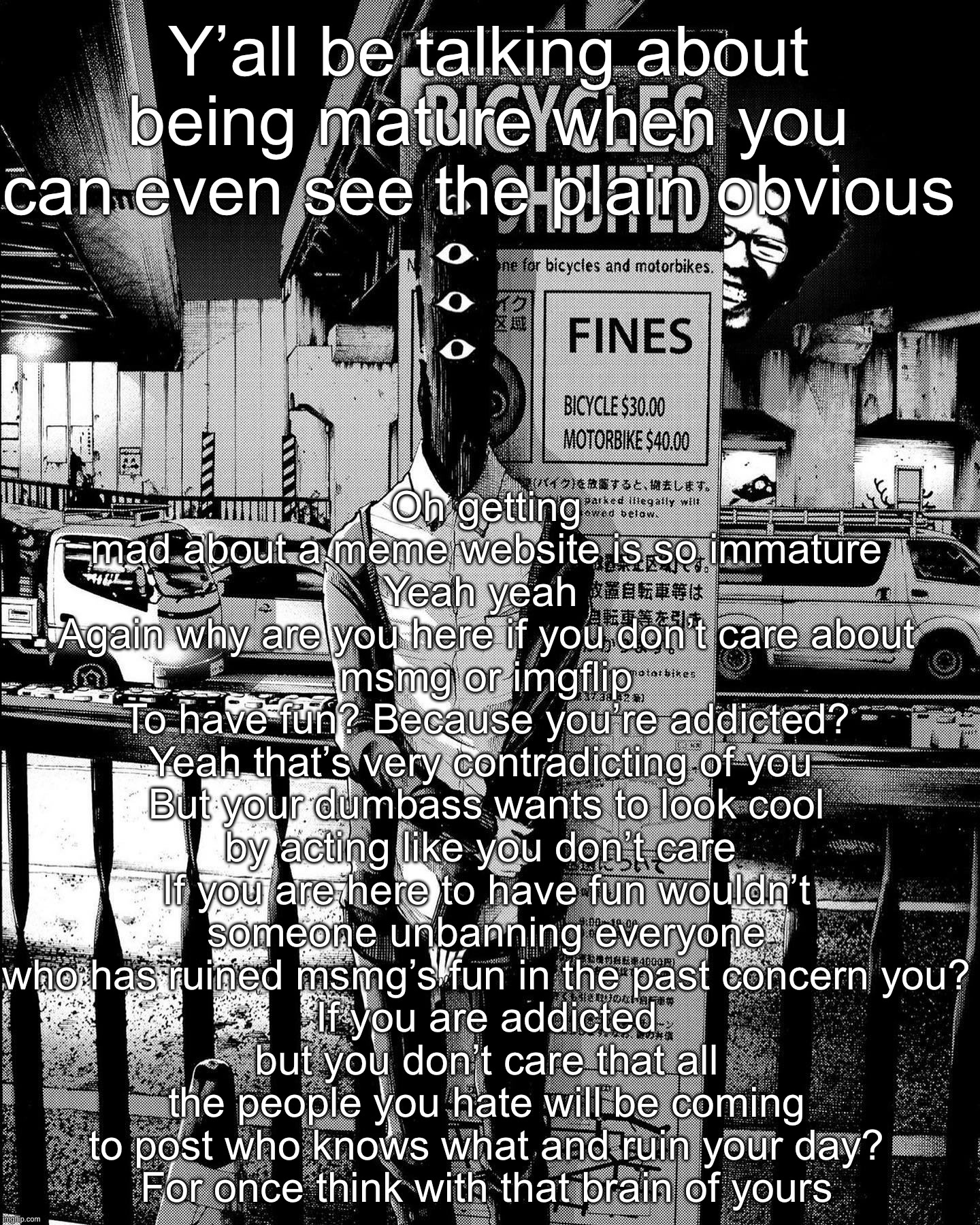 punpun | Oh getting mad about a meme website is so immature
Yeah yeah 
Again why are you here if you don’t care about msmg or imgflip
To have fun? Because you’re addicted?
Yeah that’s very contradicting of you 
But your dumbass wants to look cool by acting like you don’t care 
If you are here to have fun wouldn’t someone unbanning everyone who has ruined msmg’s fun in the past concern you?
If you are addicted but you don’t care that all the people you hate will be coming to post who knows what and ruin your day?
For once think with that brain of yours; Y’all be talking about being mature when you can even see the plain obvious | image tagged in punpun | made w/ Imgflip meme maker