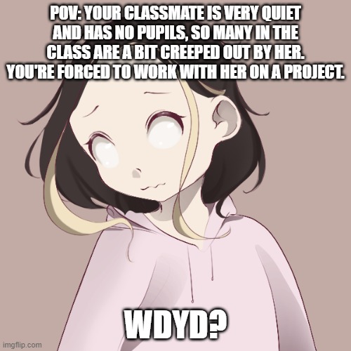 Kate :p | POV: YOUR CLASSMATE IS VERY QUIET AND HAS NO PUPILS, SO MANY IN THE CLASS ARE A BIT CREEPED OUT BY HER. YOU'RE FORCED TO WORK WITH HER ON A PROJECT. WDYD? | image tagged in picrew art,no ignoring,no hurting oc,have fun | made w/ Imgflip meme maker