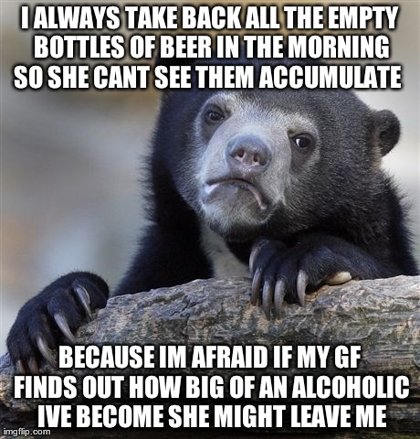 Confession Bear Meme | I ALWAYS TAKE BACK ALL THE EMPTY BOTTLES OF BEER IN THE MORNING SO SHE CANT SEE THEM ACCUMULATE   BECAUSE IM AFRAID IF MY GF FINDS OUT HOW B | image tagged in memes,confession bear,AdviceAnimals | made w/ Imgflip meme maker