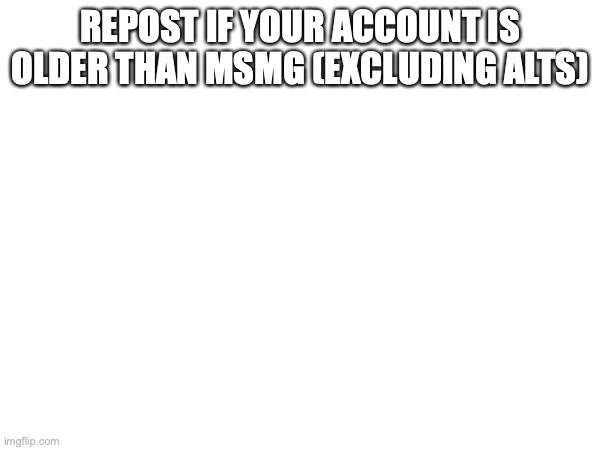 REPOST IF YOUR ACCOUNT IS OLDER THAN MSMG (EXCLUDING ALTS) | made w/ Imgflip meme maker