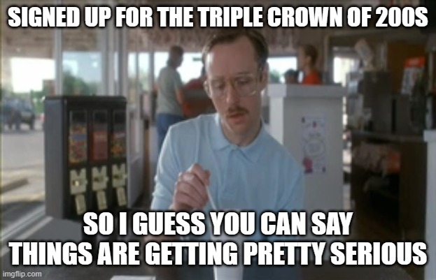 Triple Crown | SIGNED UP FOR THE TRIPLE CROWN OF 200S; SO I GUESS YOU CAN SAY THINGS ARE GETTING PRETTY SERIOUS | image tagged in memes,so i guess you can say things are getting pretty serious | made w/ Imgflip meme maker
