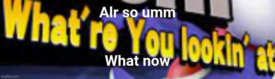 What're You Lookin' At | Alr so umm; What now | image tagged in what're you lookin' at | made w/ Imgflip meme maker