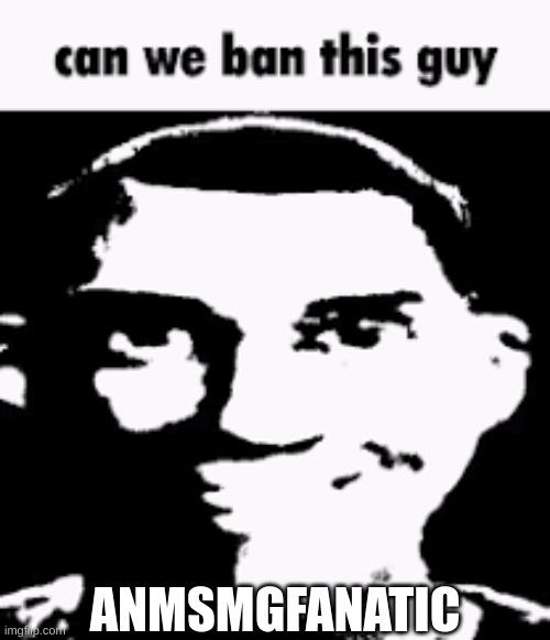 Can we ban this guy | ANMSMGFANATIC | image tagged in can we ban this guy | made w/ Imgflip meme maker