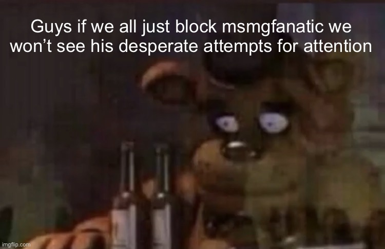 Freddy PTSD | Guys if we all just block msmgfanatic we won’t see his desperate attempts for attention | image tagged in freddy ptsd | made w/ Imgflip meme maker