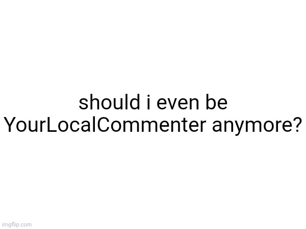 should i even be YourLocalCommenter anymore? | made w/ Imgflip meme maker