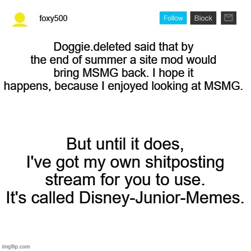 Link in comments | Doggie.deleted said that by the end of summer a site mod would bring MSMG back. I hope it happens, because I enjoyed looking at MSMG. But until it does, I've got my own shitposting stream for you to use. It's called Disney-Junior-Memes. | image tagged in foxy500 announcement temp | made w/ Imgflip meme maker