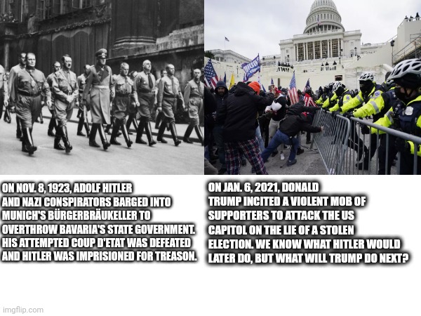 ON NOV. 8, 1923, ADOLF HITLER AND NAZI CONSPIRATORS BARGED INTO MUNICH'S BÜRGERBRÄUKELLER TO OVERTHROW BAVARIA'S STATE GOVERNMENT. HIS ATTEMPTED COUP D'ETAT WAS DEFEATED AND HITLER WAS IMPRISIONED FOR TREASON. ON JAN. 6, 2021, DONALD TRUMP INCITED A VIOLENT MOB OF SUPPORTERS TO ATTACK THE US CAPITOL ON THE LIE OF A STOLEN ELECTION. WE KNOW WHAT HITLER WOULD LATER DO, BUT WHAT WILL TRUMP DO NEXT? | made w/ Imgflip meme maker