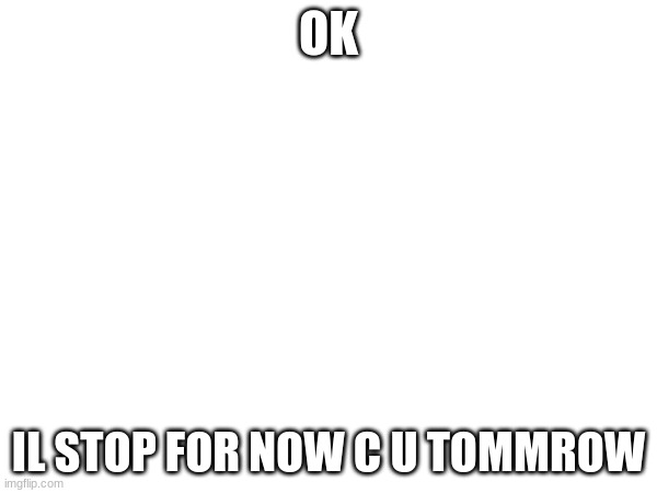 OK; IL STOP FOR NOW C U TOMMROW | made w/ Imgflip meme maker