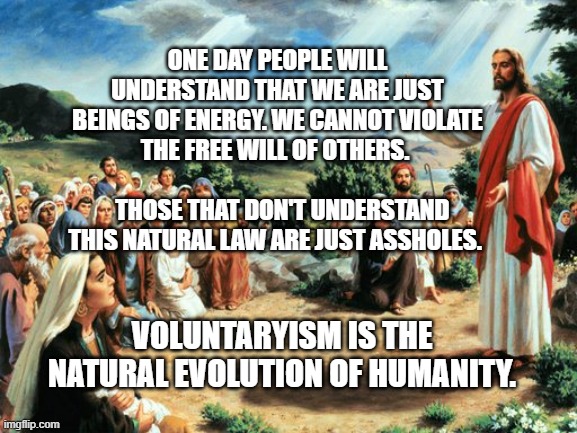 jesus said | ONE DAY PEOPLE WILL UNDERSTAND THAT WE ARE JUST BEINGS OF ENERGY. WE CANNOT VIOLATE THE FREE WILL OF OTHERS.                                  THOSE THAT DON'T UNDERSTAND THIS NATURAL LAW ARE JUST ASSHOLES. VOLUNTARYISM IS THE NATURAL EVOLUTION OF HUMANITY. | image tagged in jesus said | made w/ Imgflip meme maker