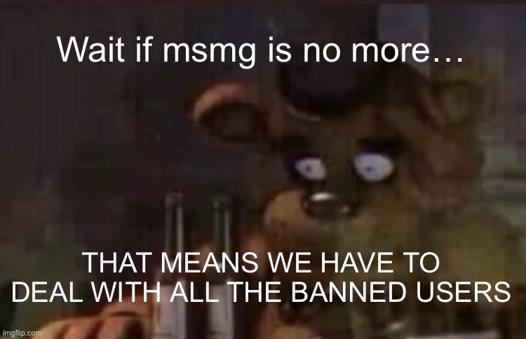 MSMGFanatic is the new Dawn/ZeroFrost | Wait if msmg is no more…; THAT MEANS WE HAVE TO DEAL WITH ALL THE BANNED USERS | image tagged in freddy ptsd | made w/ Imgflip meme maker