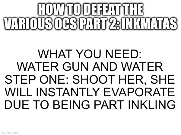 The first one got a lot of views, so why not do it again | HOW TO DEFEAT THE VARIOUS OCS PART 2: INKMATAS; WHAT YOU NEED: WATER GUN AND WATER
STEP ONE: SHOOT HER, SHE WILL INSTANTLY EVAPORATE DUE TO BEING PART INKLING | made w/ Imgflip meme maker