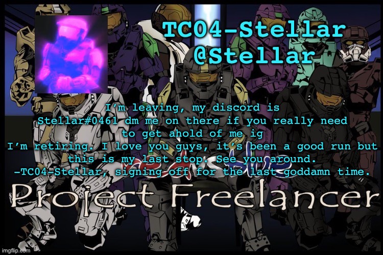 Stellar freelancer announcement | I’m leaving, my discord is Stellar#0461 dm me on there if you really need to get ahold of me ig
I’m retiring. I love you guys, it’s been a good run but this is my last stop. See you around.
-TC04-Stellar, signing off for the last goddamn time. | image tagged in stellar freelancer announcement | made w/ Imgflip meme maker