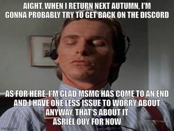 Thanks Sauce, about goddamn time | AIGHT, WHEN I RETURN NEXT AUTUMN, I'M GONNA PROBABLY TRY TO GET BACK ON THE DISCORD; AS FOR HERE, I'M GLAD MSMG HAS COME TO AN END
AND I HAVE ONE LESS ISSUE TO WORRY ABOUT
ANYWAY, THAT'S ABOUT IT
ASRIEL OUY FOR NOW | image tagged in patrick bateman music | made w/ Imgflip meme maker