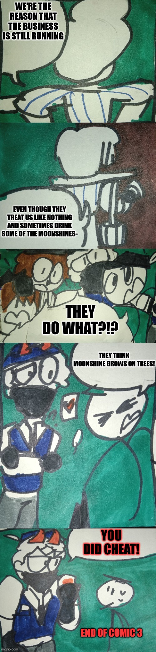 Imgflip Mafia Part 4 comic 3 | WE'RE THE REASON THAT THE BUSINESS IS STILL RUNNING; EVEN THOUGH THEY TREAT US LIKE NOTHING AND SOMETIMES DRINK SOME OF THE MOONSHINES-; THEY DO WHAT?!? THEY THINK MOONSHINE GROWS ON TREES! YOU DID CHEAT! END OF COMIC 3 | made w/ Imgflip meme maker