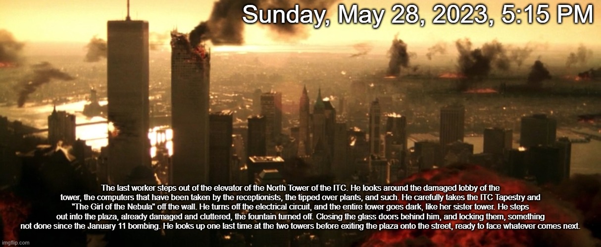 I'm not stopping the RP because the stream died. | Sunday, May 28, 2023, 5:15 PM; The last worker steps out of the elevator of the North Tower of the ITC. He looks around the damaged lobby of the tower, the computers that have been taken by the receptionists, the tipped over plants, and such. He carefully takes the ITC Tapestry and "The Girl of the Nebula" off the wall. He turns off the electrical circuit, and the entire tower goes dark, like her sister tower. He steps out into the plaza, already damaged and cluttered, the fountain turned off. Closing the glass doors behind him, and locking them, something not done since the January 11 bombing. He looks up one last time at the two towers before exiting the plaza onto the street, ready to face whatever comes next. | made w/ Imgflip meme maker