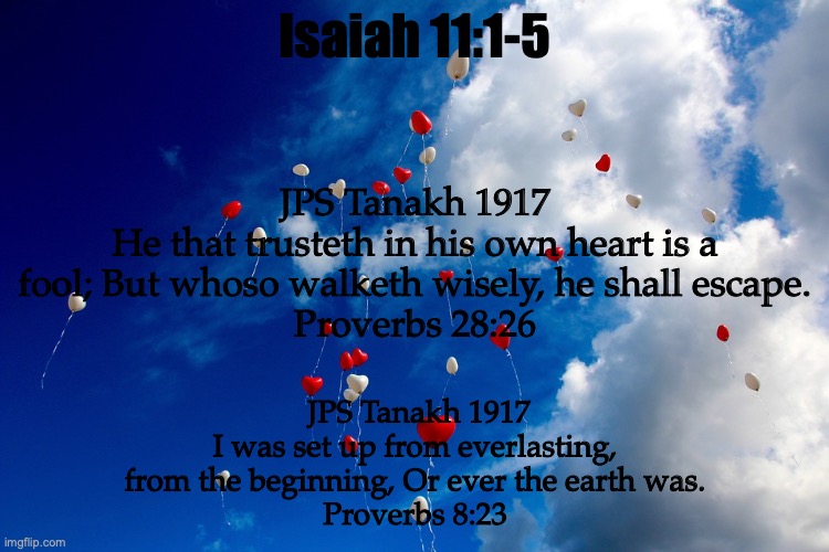 Wisdom Calls | Isaiah 11:1-5; JPS Tanakh 1917
He that trusteth in his own heart is a fool; But whoso walketh wisely, he shall escape.
Proverbs 28:26; JPS Tanakh 1917
I was set up from everlasting, from the beginning, Or ever the earth was.
Proverbs 8:23 | image tagged in hearts of stone to hearts of flesh | made w/ Imgflip meme maker