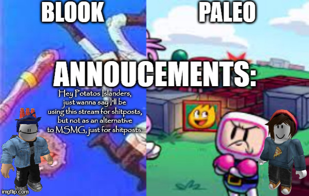 Blook and Paleo's Shared Template.mp3 | Hey Potatos Islanders, just wanna say I'll be using this stream for shitposts, but not as an alternative to MSMG, just for shitposts. | image tagged in blook and paleo's shared template mp3 | made w/ Imgflip meme maker