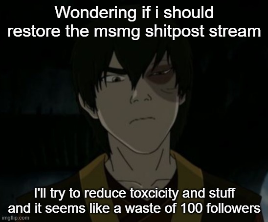 https://imgflip.com/m/MSmg_shitposts somebody put this in the stream description to guide msmg users elsewhere | Wondering if i should restore the msmg shitpost stream; I'll try to reduce toxcicity and stuff and it seems like a waste of 100 followers | image tagged in zuko temp | made w/ Imgflip meme maker