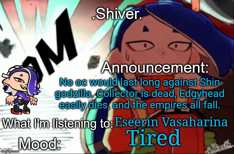 You have to get rid of 100% of it but it evolves rapidly if you don't completely kill it off | No oc would last long against Shin godzilla. Collector is dead, Edgyhead easily dies, and the empires all fall. Eseerin Vasaharina; Tired | image tagged in shiver announcement template thanks blook | made w/ Imgflip meme maker