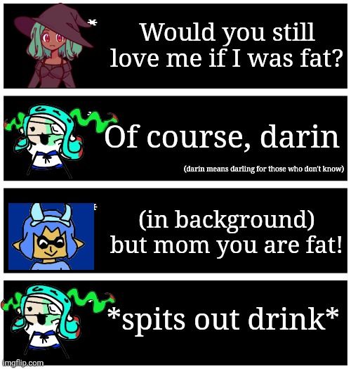 I imagine 401 still visits inky occasionally. some of you may have seen the video this is from, if not link in comments. | Would you still love me if I was fat? Of course, darin; (darin means darling for those who don't know); (in background) but mom you are fat! *spits out drink* | image tagged in 4 undertale textboxes | made w/ Imgflip meme maker