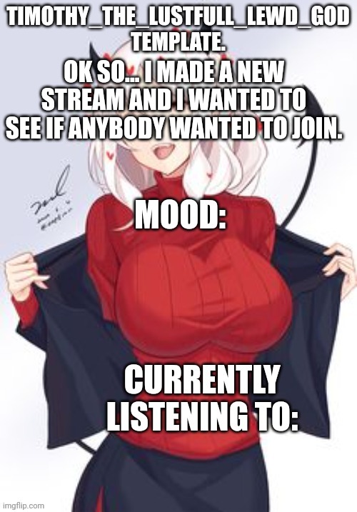 Hmm? | OK SO... I MADE A NEW STREAM AND I WANTED TO SEE IF ANYBODY WANTED TO JOIN. | image tagged in timothy_the_lustfull_lewd_god template | made w/ Imgflip meme maker