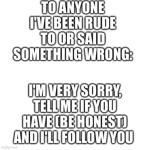 I'm sorry | TO ANYONE I'VE BEEN RUDE TO OR SAID SOMETHING WRONG:; I'M VERY SORRY,
TELL ME IF YOU HAVE (BE HONEST) AND I'LL FOLLOW YOU | image tagged in sorry,apology,i'm sorry | made w/ Imgflip meme maker