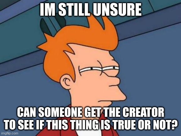 Futurama Fry | IM STILL UNSURE; CAN SOMEONE GET THE CREATOR TO SEE IF THIS THING IS TRUE OR NOT? | image tagged in memes,futurama fry | made w/ Imgflip meme maker