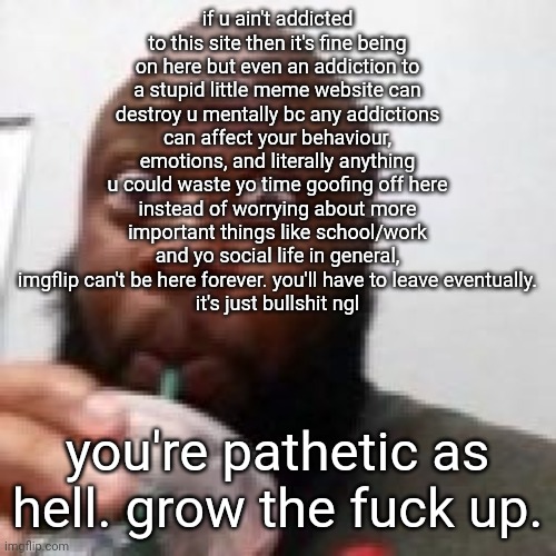 fucking stop for the love of god that's what I mean, pluck. | if u ain't addicted to this site then it's fine being on here but even an addiction to a stupid little meme website can destroy u mentally bc any addictions can affect your behaviour, emotions, and literally anything
u could waste yo time goofing off here instead of worrying about more important things like school/work and yo social life in general, imgflip can't be here forever. you'll have to leave eventually.
it's just bullshit ngl; you're pathetic as hell. grow the fuck up. | image tagged in me fr | made w/ Imgflip meme maker