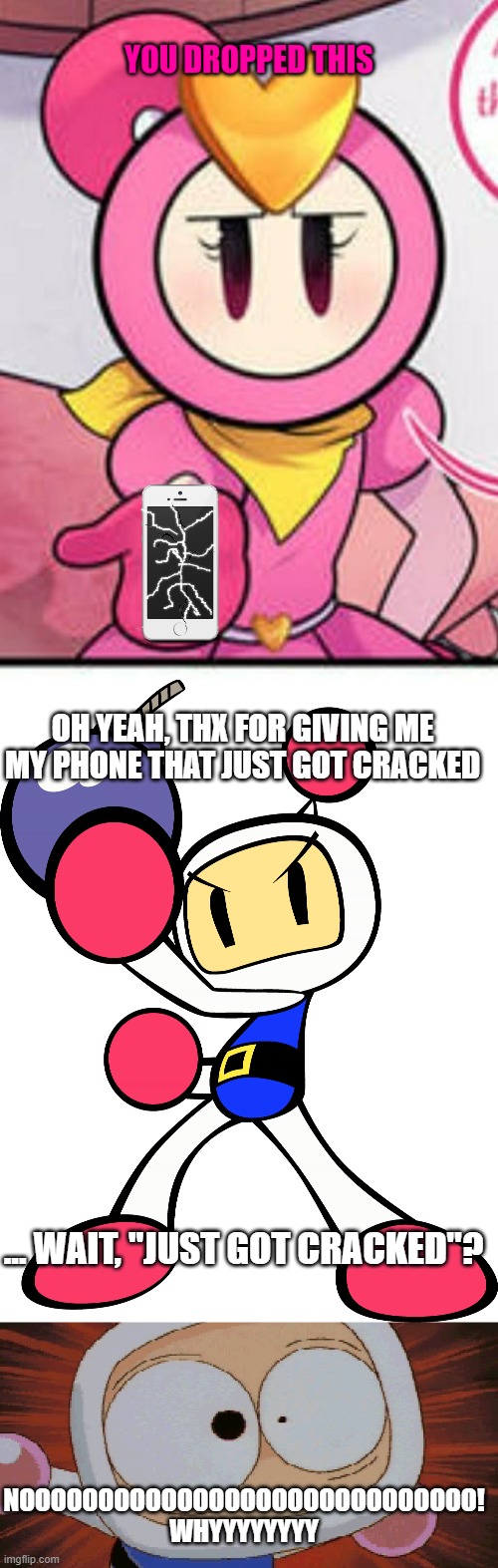 White Bomber dropped his phone and it broke | OH YEAH, THX FOR GIVING ME MY PHONE THAT JUST GOT CRACKED; ... WAIT, "JUST GOT CRACKED"? NOOOOOOOOOOOOOOOOOOOOOOOOOOOOO! WHYYYYYYYY | image tagged in you dropped this pretty bomber,white bomber super bomberman r,white bomber scared,bomberman | made w/ Imgflip meme maker