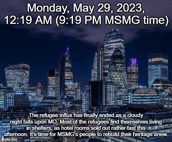 Monday, May 29, 2023, 12:19 AM (9:19 PM MSMG time); The refugee influx has finally ended as a cloudy night falls upon MO. Most of the refugees find themselves living in shelters, as hotel rooms sold out rather fast this afternoon. It's time for MSMG's people to rebuild their heritage anew. | made w/ Imgflip meme maker