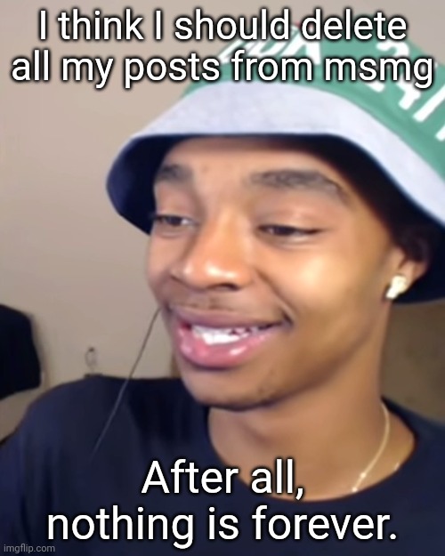 Flightreacts Happy | I think I should delete all my posts from msmg; After all, nothing is forever. | image tagged in flightreacts happy | made w/ Imgflip meme maker