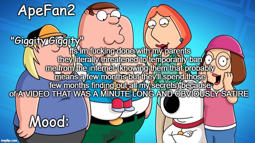 apefan2 announcement temp | ffs im fucking done with my parents they literally threatened to temporarily ban me from the internet (knowing them that probably means a few months but they'll spend those few months finding out all my secrets) because of A VIDEO THAT WAS A MINUTE LONG AND OBVIOUSLY SATIRE | image tagged in apefan2 announcement temp | made w/ Imgflip meme maker