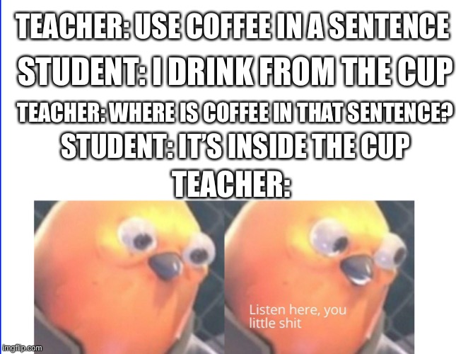 True | STUDENT: I DRINK FROM THE CUP; TEACHER: USE COFFEE IN A SENTENCE; TEACHER: WHERE IS COFFEE IN THAT SENTENCE? STUDENT: IT’S INSIDE THE CUP; TEACHER: | image tagged in listen here you little shit,is this nsfw | made w/ Imgflip meme maker