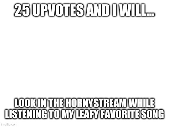 =| | 25 UPVOTES AND I WILL…; LOOK IN THE HORNYSTREAM WHILE LISTENING TO MY LEAFY FAVORITE SONG | image tagged in blank white template | made w/ Imgflip meme maker