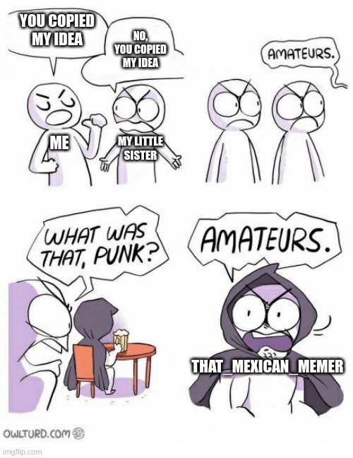 Amateurs | YOU COPIED MY IDEA; NO, YOU COPIED MY IDEA; ME; MY LITTLE SISTER; THAT_MEXICAN_MEMER | image tagged in amateurs | made w/ Imgflip meme maker