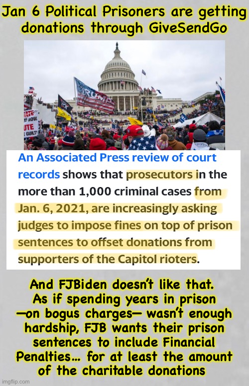 J6 Prisoners pay with their lives, and now with their donations | Jan 6 Political Prisoners are getting
donations through GiveSendGo; And FJBiden doesn’t like that. 
As if spending years in prison
—on bogus charges— wasn’t enough
hardship, FJB wants their prison
sentences to include Financial
Penalties… for at least the amount
of the charitable donations | image tagged in memes,your government thinks charity to you is their business,fjb,fjb voters can all kissmyass,evil idiots | made w/ Imgflip meme maker