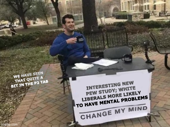 Change My Mind | WE HAVE SEEN THAT QUITE A BIT IN THE P2 TAB; INTERESTING NEW PEW STUDY; WHITE LIBERALS MORE LIKELY TO HAVE MENTAL PROBLEMS | image tagged in memes,change my mind | made w/ Imgflip meme maker